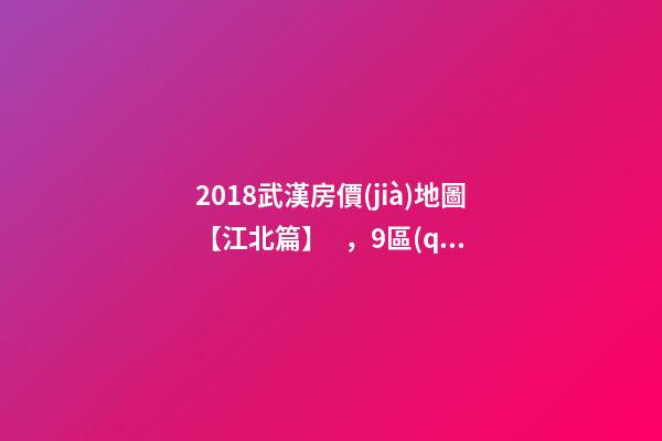 2018武漢房價(jià)地圖【江北篇】，9區(qū)28板塊1月最新房價(jià)